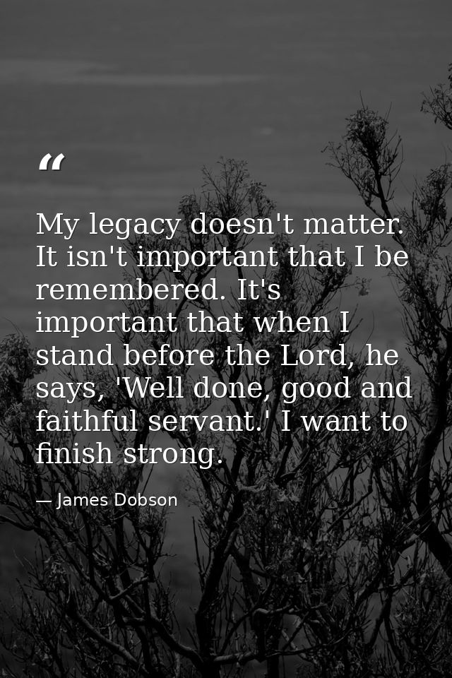 My legacy doesn't matter. It isn't important that I be remembered. It's important that when I stand before the Lord, he  — James Dobson
