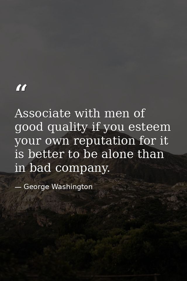 Associate with men of good quality if you esteem your own reputation for it is better to be alone than in bad company. — George Washington