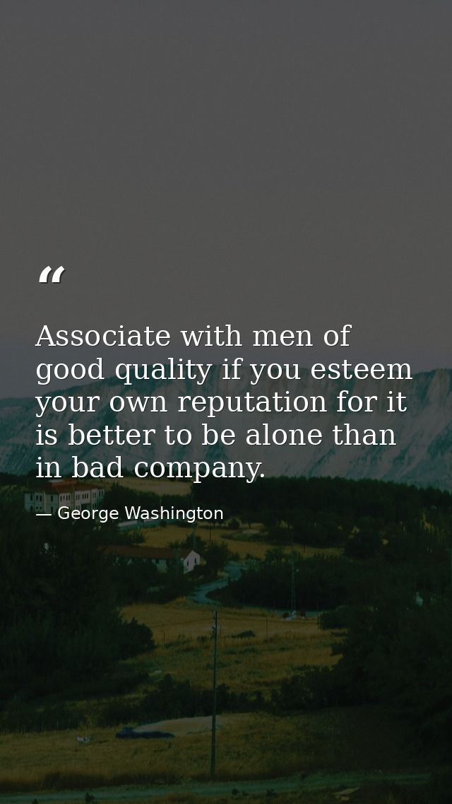 Associate with men of good quality if you esteem your own reputation for it is better to be alone than in bad company. — George Washington