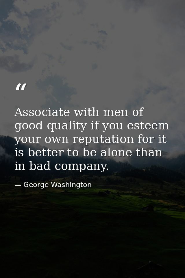 Associate with men of good quality if you esteem your own reputation for it is better to be alone than in bad company. — George Washington