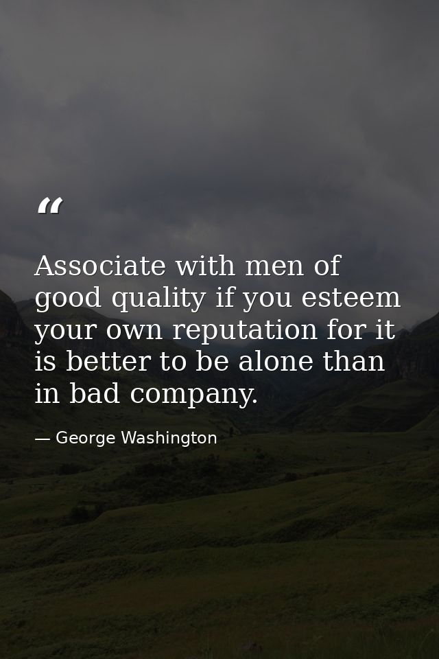Associate with men of good quality if you esteem your own reputation for it is better to be alone than in bad company. — George Washington