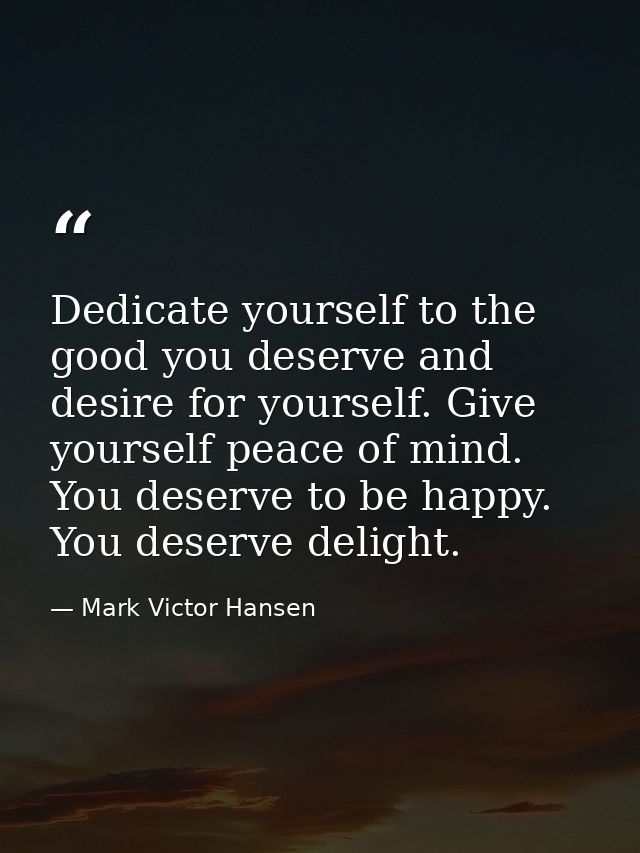 Dedicate yourself to the good you deserve and desire for yourself. Give yourself peace of mind. You deserve to be happy. — Mark Victor Hansen