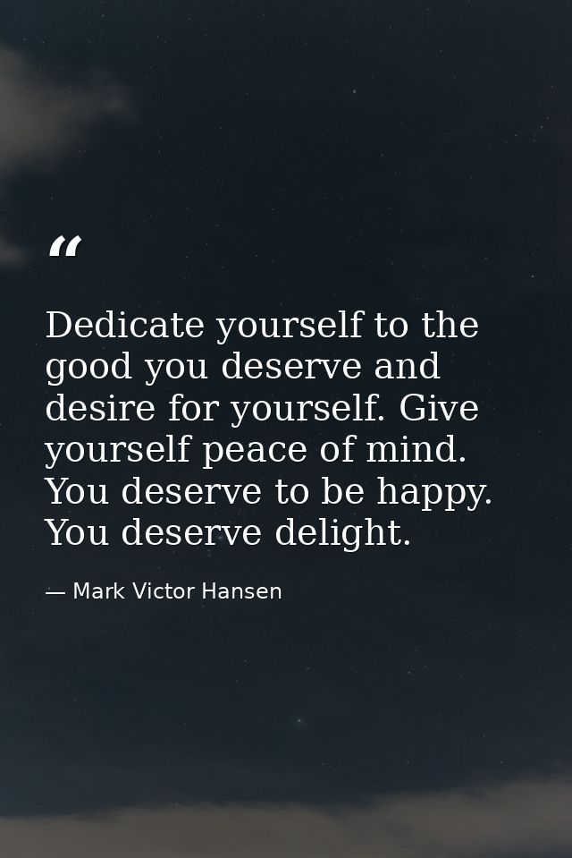 Dedicate yourself to the good you deserve and desire for yourself. Give yourself peace of mind. You deserve to be happy. — Mark Victor Hansen