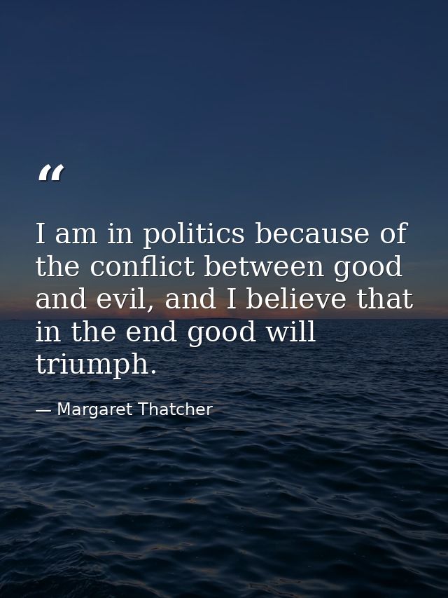 I am in politics because of the conflict between good and evil, and I believe that in the end good will triumph. — Margaret Thatcher