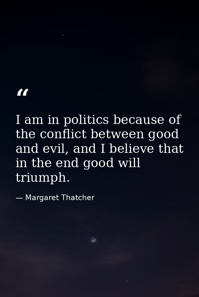 I am in politics because of the conflict between good and evil, and I believe that in the end good will triumph. — Margaret Thatcher