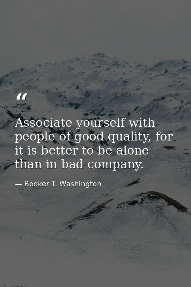 Associate yourself with people of good quality, for it is better to be alone than in bad company. — Booker T. Washington