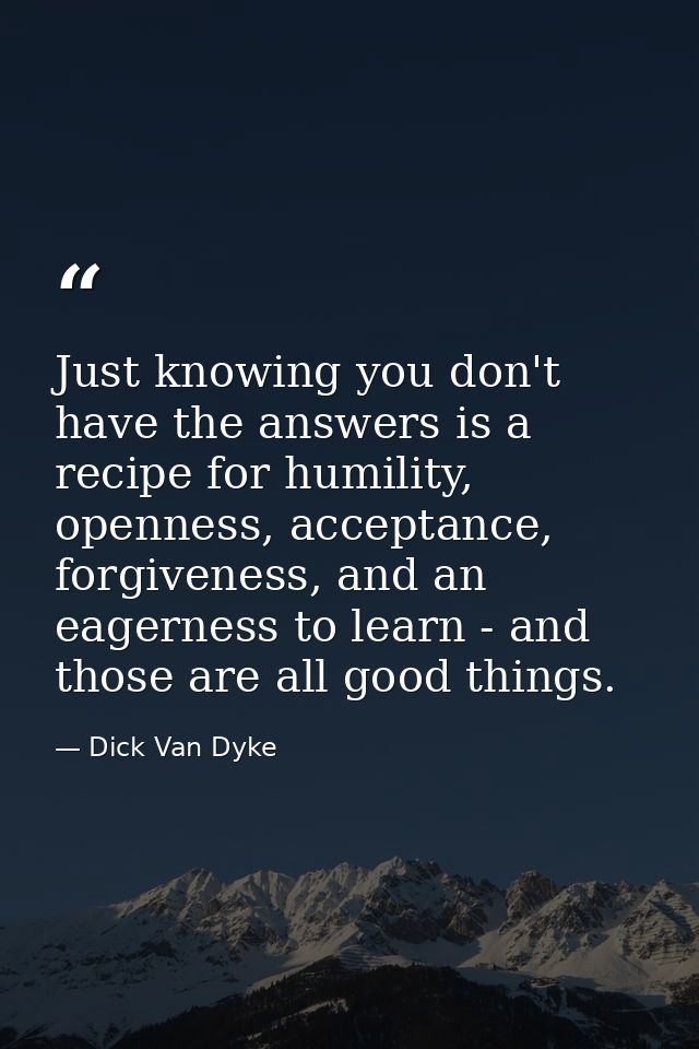 Just knowing you don't have the answers is a recipe for humility, openness, acceptance, forgiveness, and an eagerness to — Dick Van Dyke
