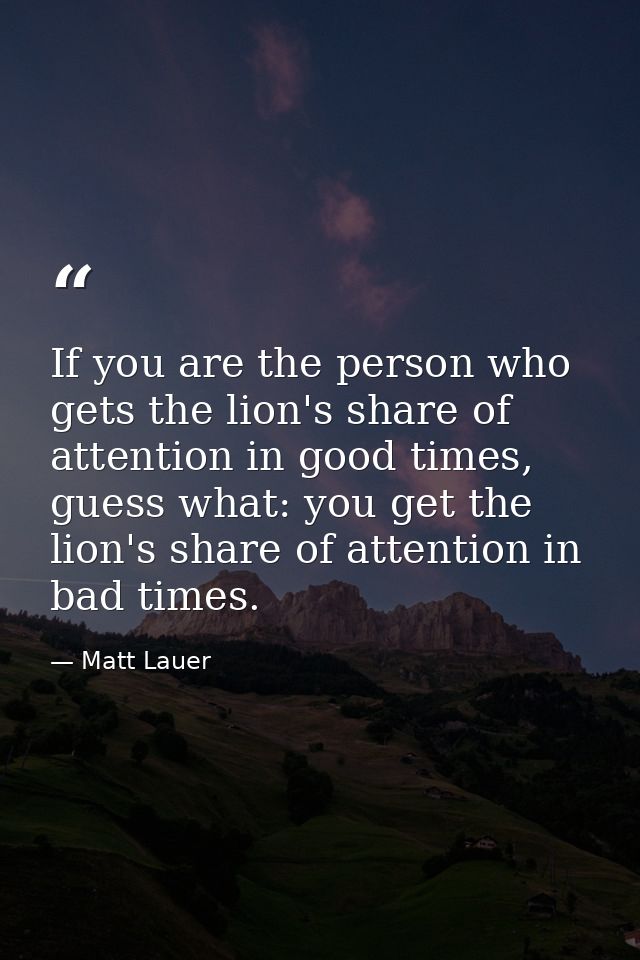 If you are the person who gets the lion's share of attention in good times, guess what: you get the lion's share of atte — Matt Lauer
