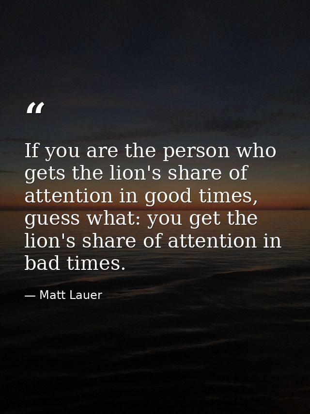 If you are the person who gets the lion's share of attention in good times, guess what: you get the lion's share of atte — Matt Lauer
