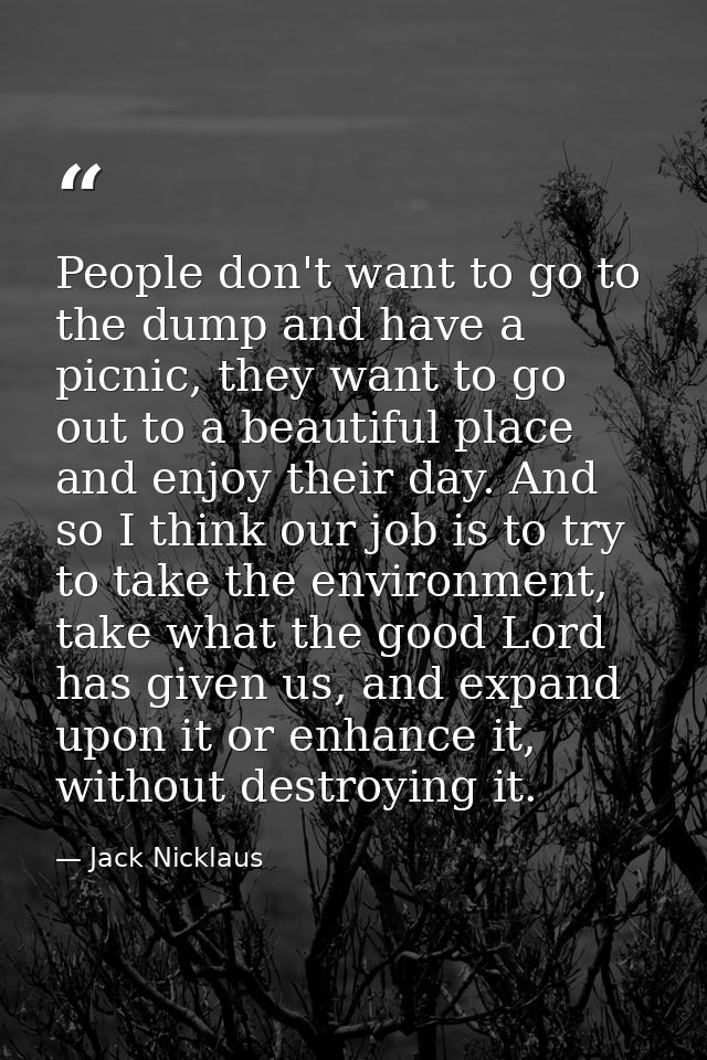 People don't want to go to the dump and have a picnic, they want to go out to a beautiful place and enjoy their day. And — Jack Nicklaus