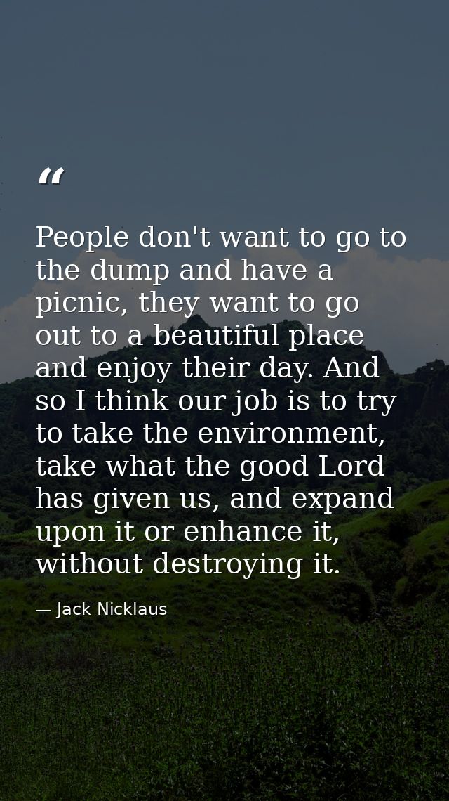People don't want to go to the dump and have a picnic, they want to go out to a beautiful place and enjoy their day. And — Jack Nicklaus