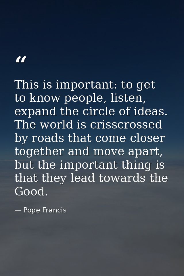 This is important: to get to know people, listen, expand the circle of ideas. The world is crisscrossed by roads that co — Pope Francis
