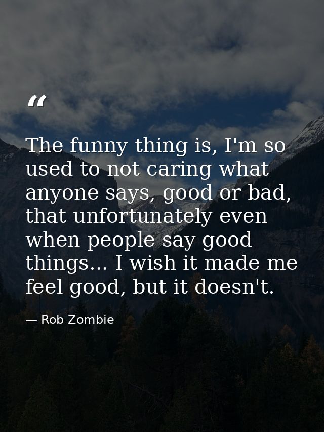 The funny thing is, I'm so used to not caring what anyone says, good or bad, that unfortunately even when people say goo — Rob Zombie