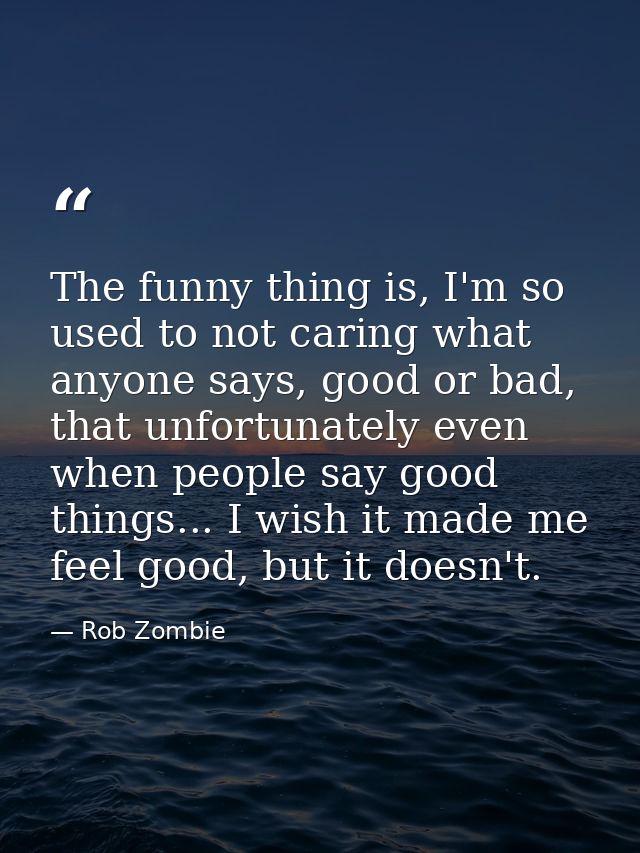 The funny thing is, I'm so used to not caring what anyone says, good or bad, that unfortunately even when people say goo — Rob Zombie