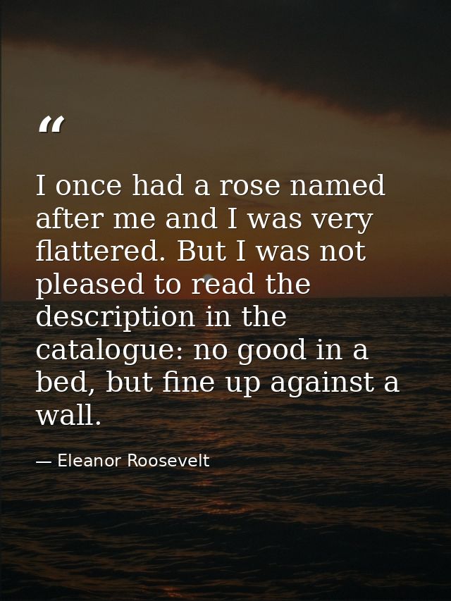 I once had a rose named after me and I was very flattered. But I was not pleased to read the description in the catalogu — Eleanor Roosevelt