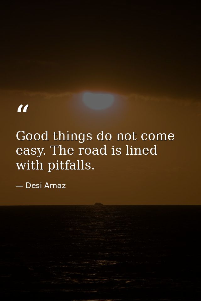 Good things do not come easy. The road is lined with pitfalls. — Desi Arnaz