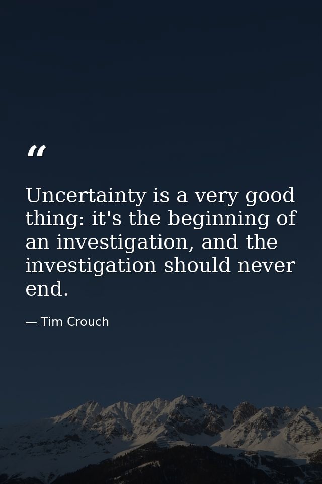 Uncertainty is a very good thing: it's the beginning of an investigation, and the investigation should never end. — Tim Crouch