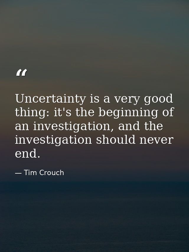 Uncertainty is a very good thing: it's the beginning of an investigation, and the investigation should never end. — Tim Crouch