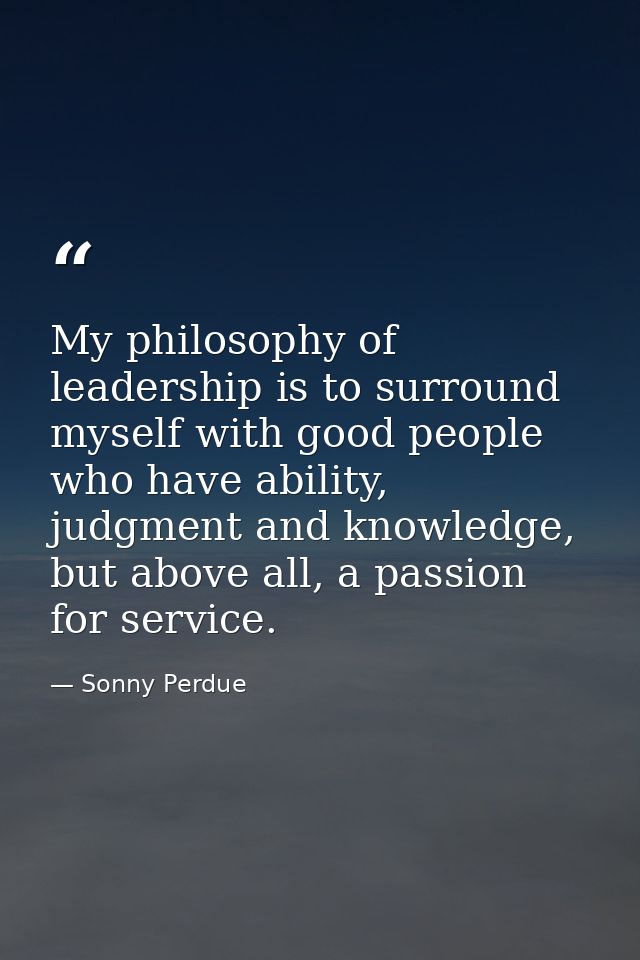 My philosophy of leadership is to surround myself with good people who have ability, judgment and knowledge, but above a — Sonny Perdue