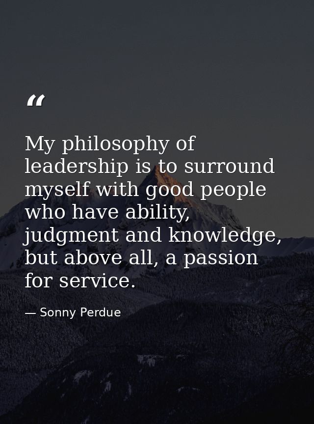 My philosophy of leadership is to surround myself with good people who have ability, judgment and knowledge, but above a — Sonny Perdue