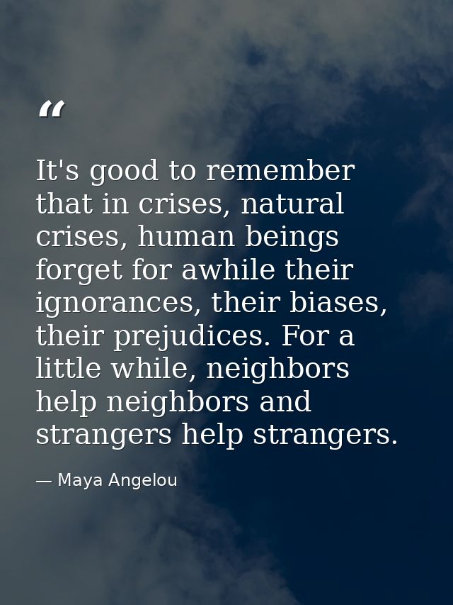 It's good to remember that in crises, natural crises, human beings forget for awhile their ignorances, their biases, the — Maya Angelou
