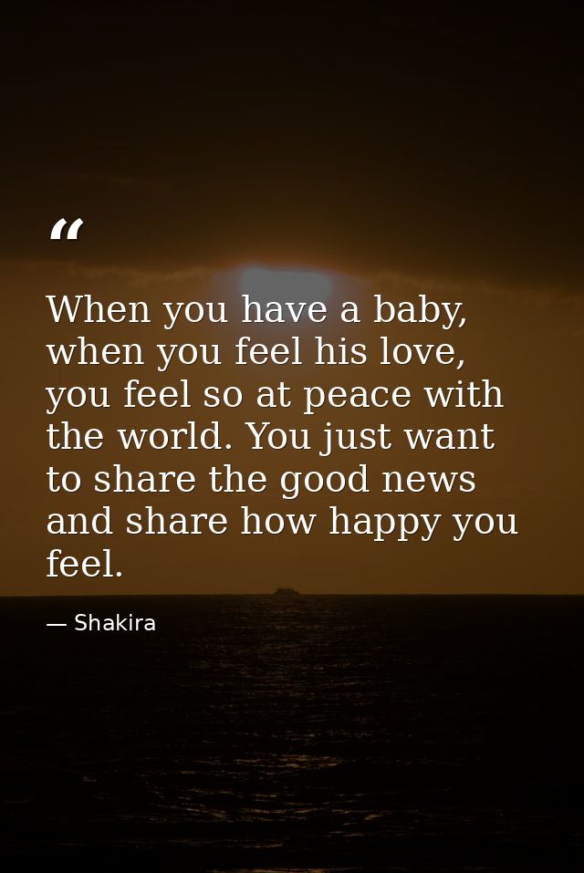 When you have a baby, when you feel his love, you feel so at peace with the world. You just want to share the good news  — Shakira
