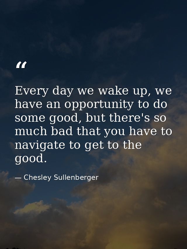 Every day we wake up, we have an opportunity to do some good, but there's so much bad that you have to navigate to get t — Chesley Sullenberger