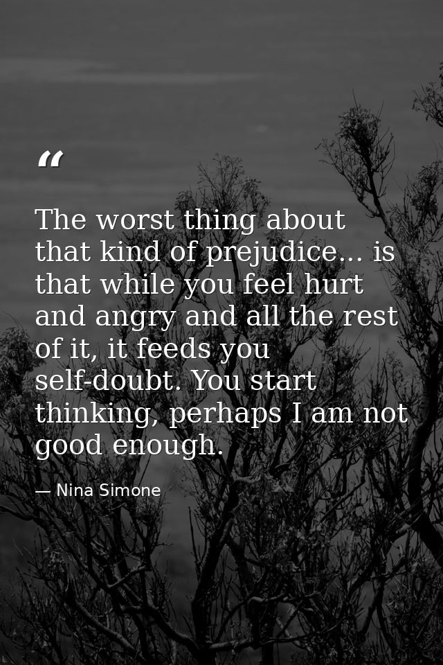 The worst thing about that kind of prejudice... is that while you feel hurt and angry and all the rest of it, it feeds y — Nina Simone