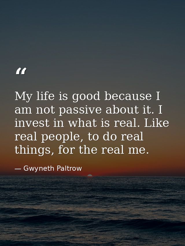 My life is good because I am not passive about it. I invest in what is real. Like real people, to do real things, for th — Gwyneth Paltrow