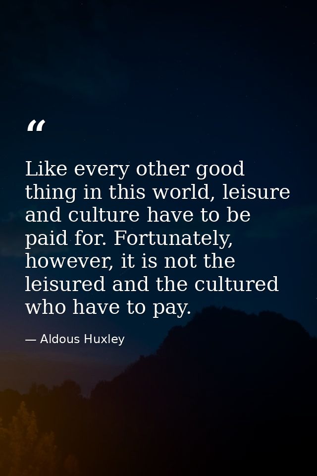 Like every other good thing in this world, leisure and culture have to be paid for. Fortunately, however, it is not the  — Aldous Huxley