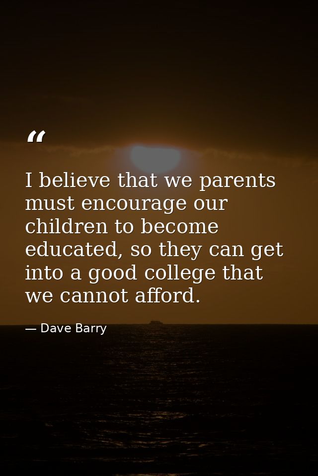 I believe that we parents must encourage our children to become educated, so they can get into a good college that we ca — Dave Barry
