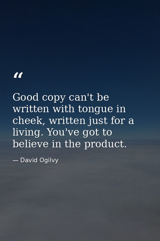 Good copy can't be written with tongue in cheek, written just for a living. You've got to believe in the product. — David Ogilvy