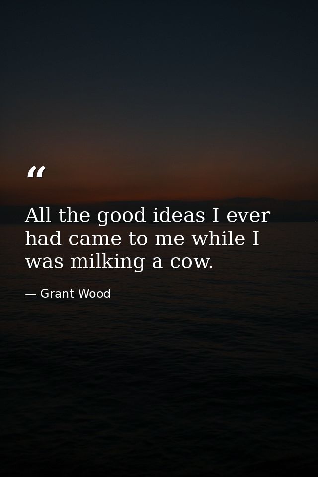 All the good ideas I ever had came to me while I was milking a cow. — Grant Wood