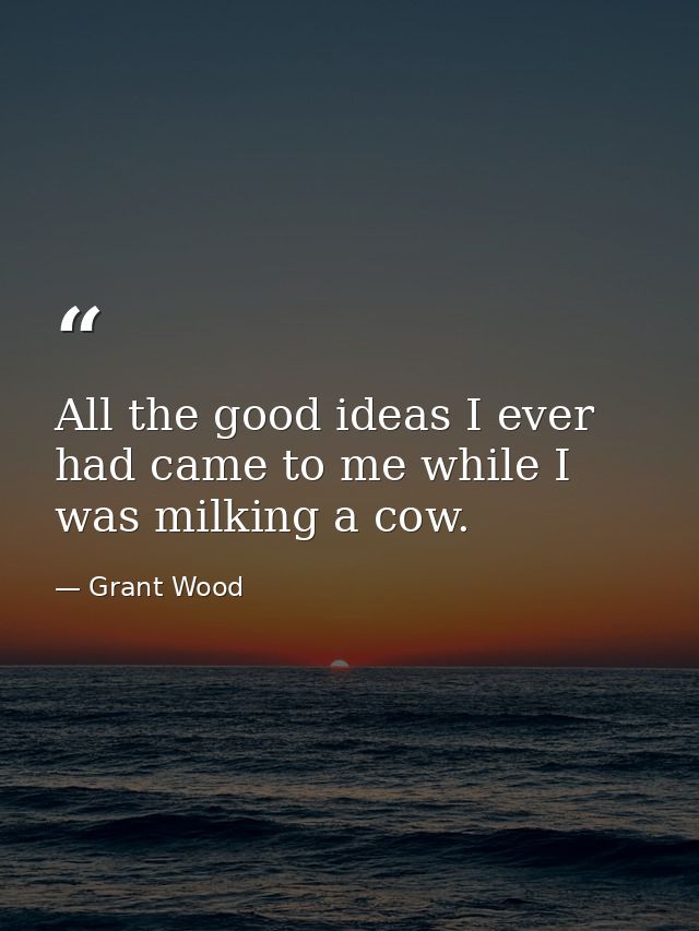 All the good ideas I ever had came to me while I was milking a cow. — Grant Wood
