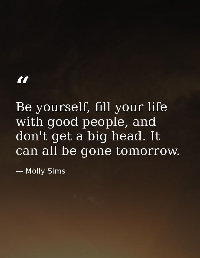 Be yourself, fill your life with good people, and don't get a big head. It can all be gone tomorrow. — Molly Sims