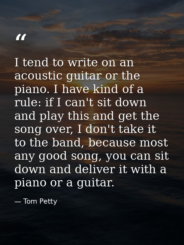 I tend to write on an acoustic guitar or the piano. I have kind of a rule: if I can't sit down and play this and get the — Tom Petty