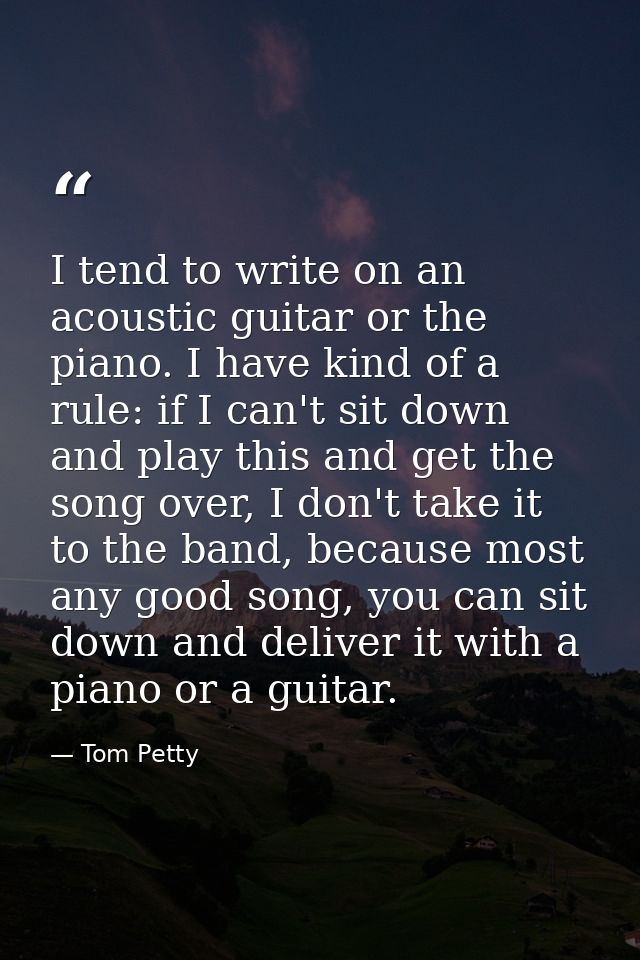 I tend to write on an acoustic guitar or the piano. I have kind of a rule: if I can't sit down and play this and get the — Tom Petty