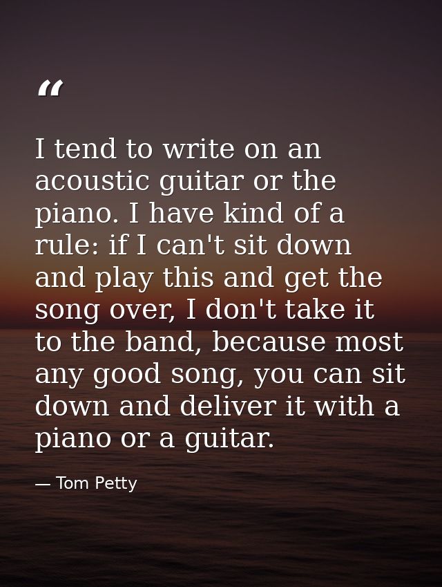 I tend to write on an acoustic guitar or the piano. I have kind of a rule: if I can't sit down and play this and get the — Tom Petty