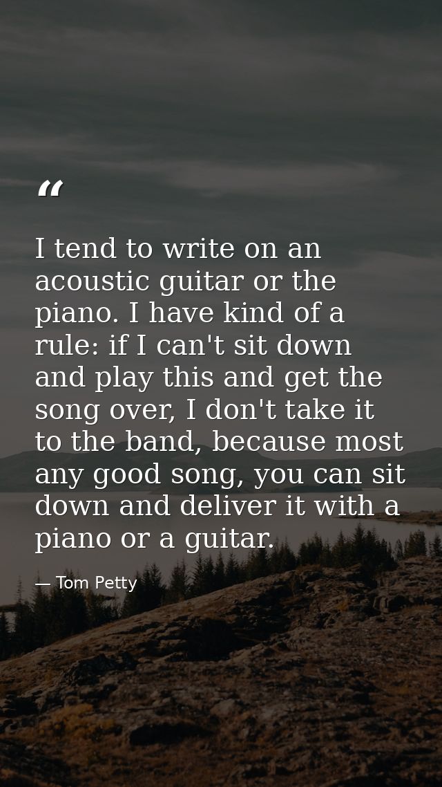 I tend to write on an acoustic guitar or the piano. I have kind of a rule: if I can't sit down and play this and get the — Tom Petty