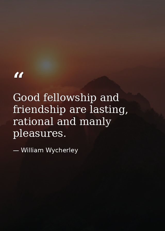 Good fellowship and friendship are lasting, rational and manly pleasures. — William Wycherley