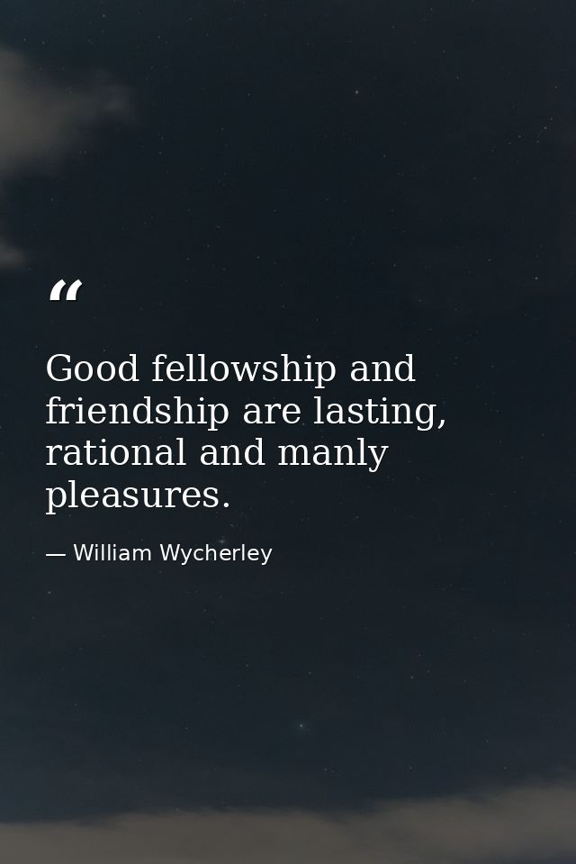 Good fellowship and friendship are lasting, rational and manly pleasures. — William Wycherley