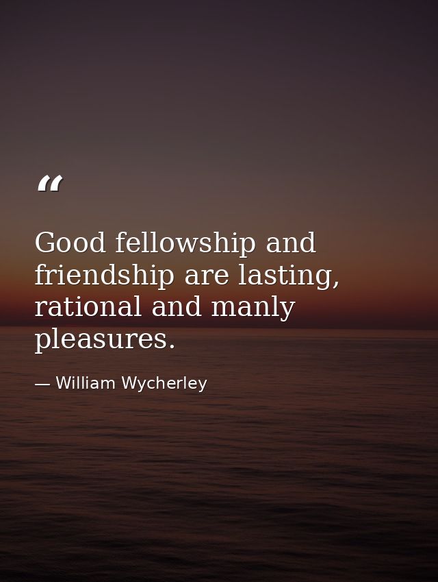 Good fellowship and friendship are lasting, rational and manly pleasures. — William Wycherley