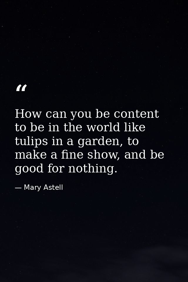 How can you be content to be in the world like tulips in a garden, to make a fine show, and be good for nothing. — Mary Astell