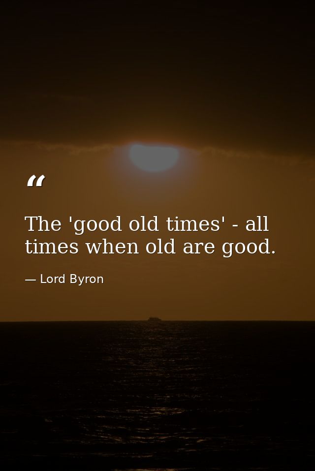 The 'good old times' - all times when old are good. — Lord Byron