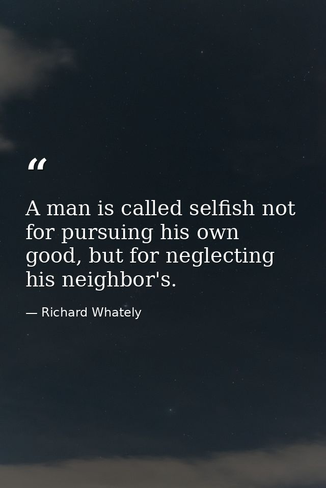A man is called selfish not for pursuing his own good, but for neglecting his neighbor's. — Richard Whately