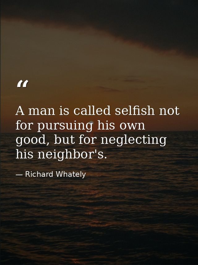 A man is called selfish not for pursuing his own good, but for neglecting his neighbor's. — Richard Whately