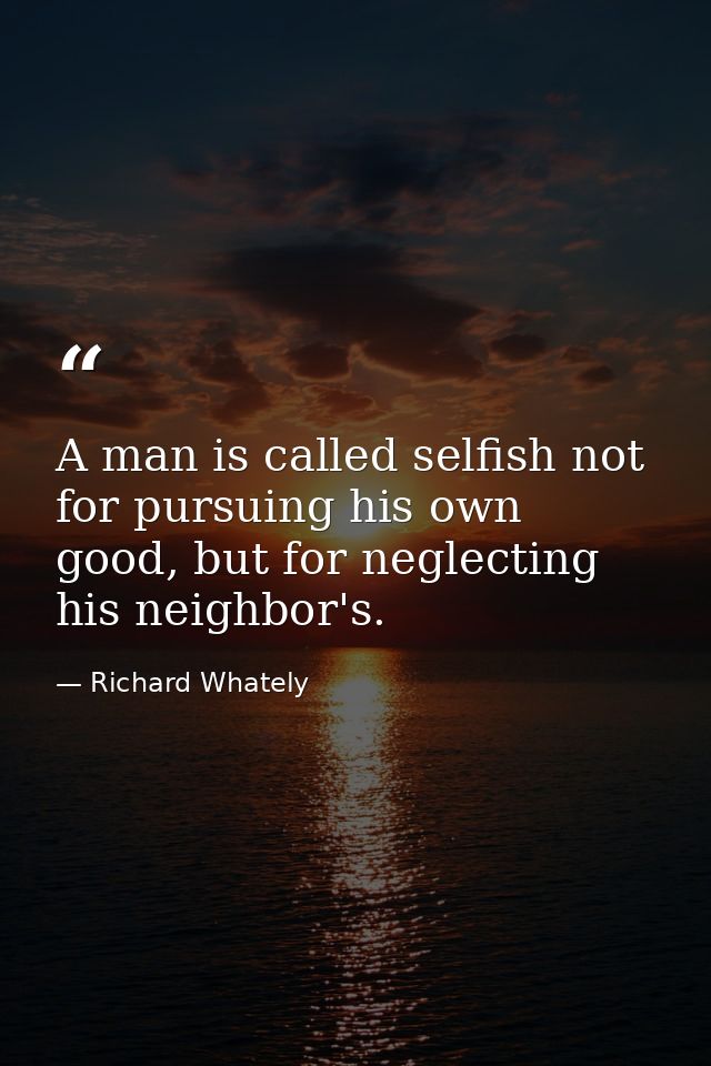 A man is called selfish not for pursuing his own good, but for neglecting his neighbor's. — Richard Whately