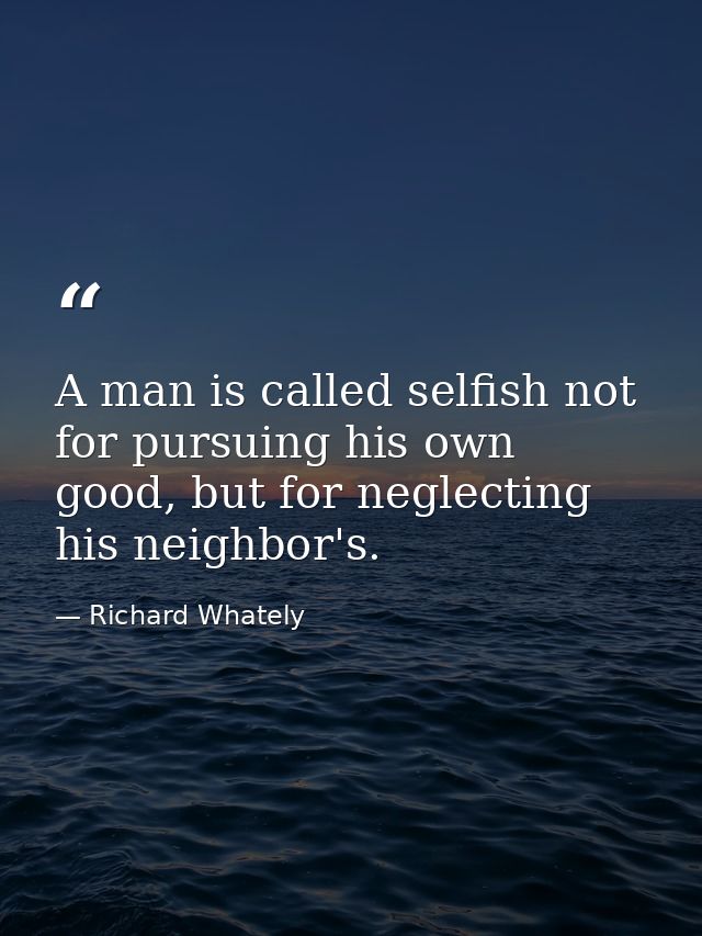 A man is called selfish not for pursuing his own good, but for neglecting his neighbor's. — Richard Whately