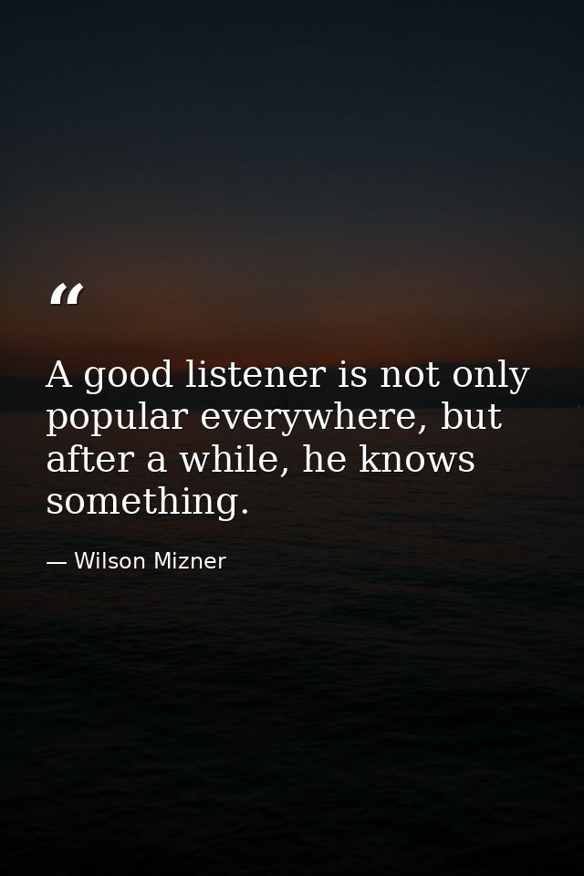 A good listener is not only popular everywhere, but after a while, he knows something. — Wilson Mizner