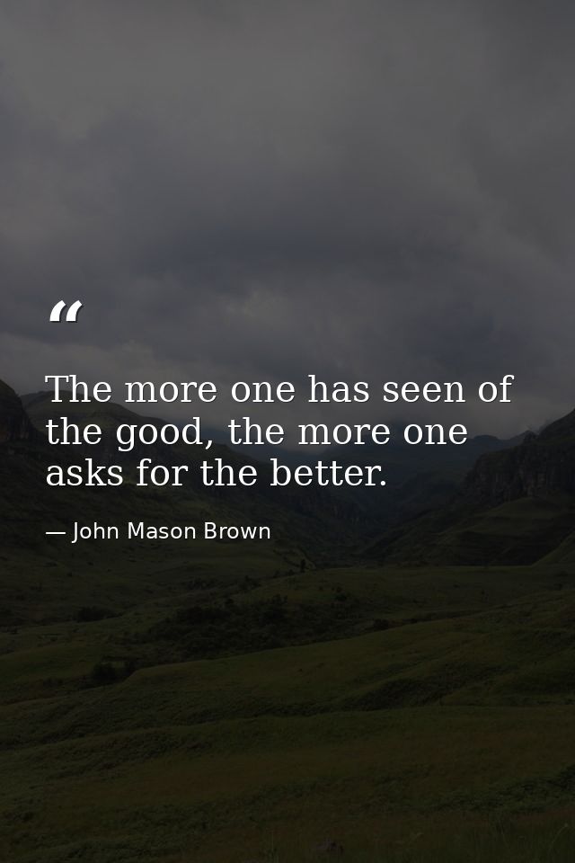 The more one has seen of the good, the more one asks for the better. — John Mason Brown